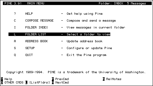 
  PINE 3.91   MAIN MENU                             Folder: INBOX  8 
Messages   


       ?     HELP               -  Get help using Pine

       C     COMPOSE MESSAGE    -  Compose and send a message

       I     FOLDER INDEX       -  View messages in current folder

       L     FOLDER LIST        -  Select a folder to view

       A     ADDRESS BOOK       -  Update address book

       S     SETUP              -  Configure or update Pine

       Q     QUIT               -  Exit the Pine program




   Copyright 1989-1994.  PINE is a trademark of the University of 
Washington.

? Help                     P PrevCmd                  R RelNotes
O OTHER CMDS L [ListFldrs] N NextCmd
